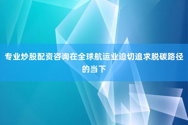 专业炒股配资咨询在全球航运业迫切追求脱碳路径的当下