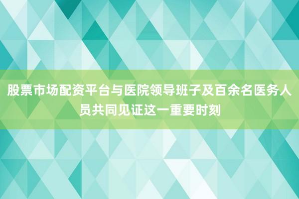 股票市场配资平台与医院领导班子及百余名医务人员共同见证这一重要时刻