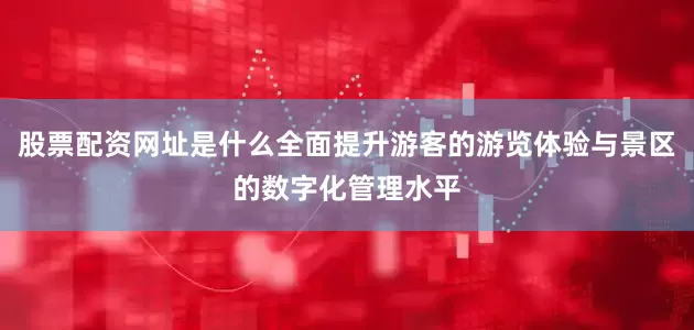 股票配资网址是什么全面提升游客的游览体验与景区的数字化管理水平