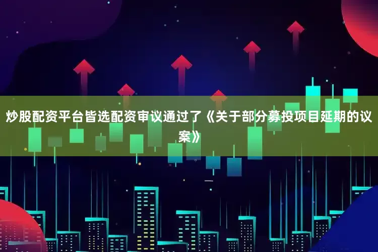 炒股配资平台皆选配资审议通过了《关于部分募投项目延期的议案》