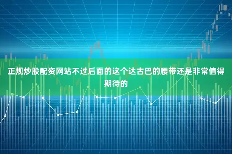 正规炒股配资网站不过后面的这个达古巴的腰带还是非常值得期待的