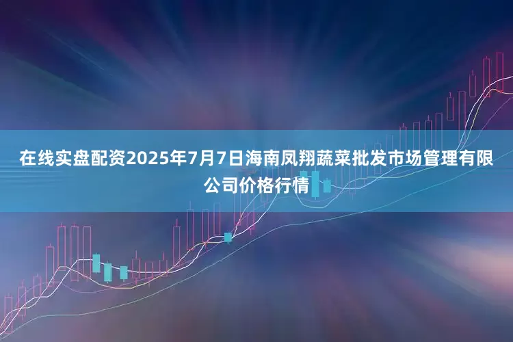 在线实盘配资2025年7月7日海南凤翔蔬菜批发市场管理有限公司价格行情
