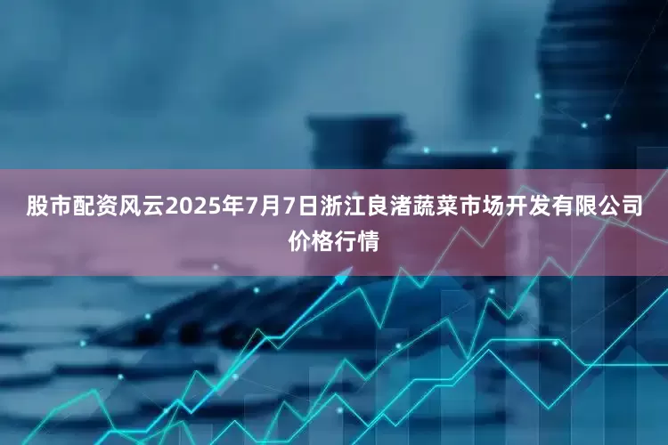 股市配资风云2025年7月7日浙江良渚蔬菜市场开发有限公司价格行情