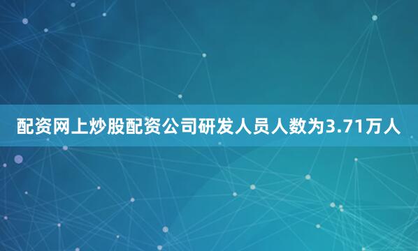 配资网上炒股配资公司研发人员人数为3.71万人