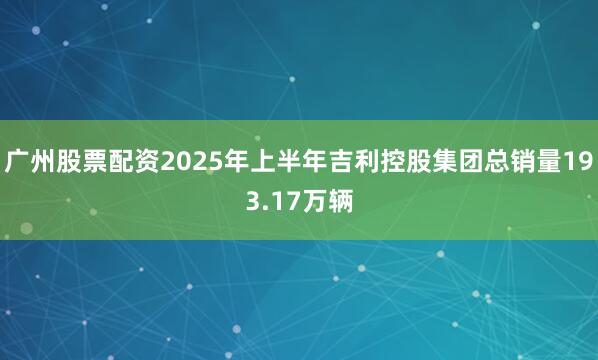 广州股票配资2025年上半年吉利控股集团总销量193.17万辆