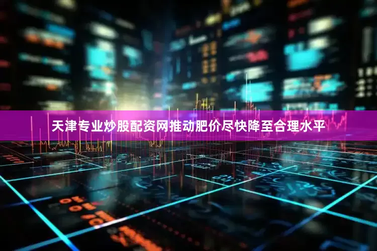 天津专业炒股配资网推动肥价尽快降至合理水平