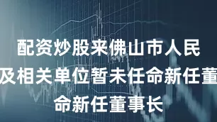 配资炒股来佛山市人民政府及相关单位暂未任命新任董事长