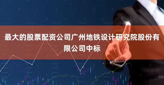 最大的股票配资公司广州地铁设计研究院股份有限公司中标