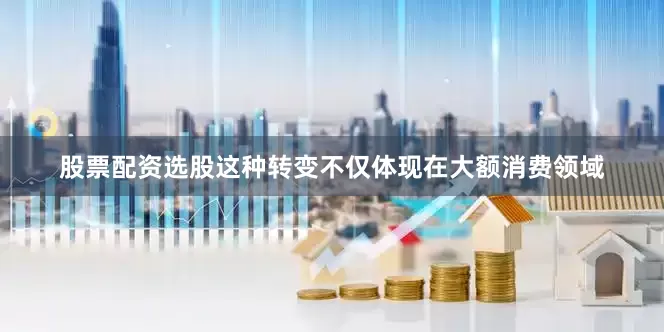 股票配资选股这种转变不仅体现在大额消费领域
