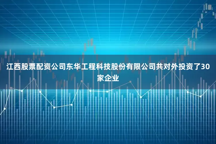 江西股票配资公司东华工程科技股份有限公司共对外投资了30家企业